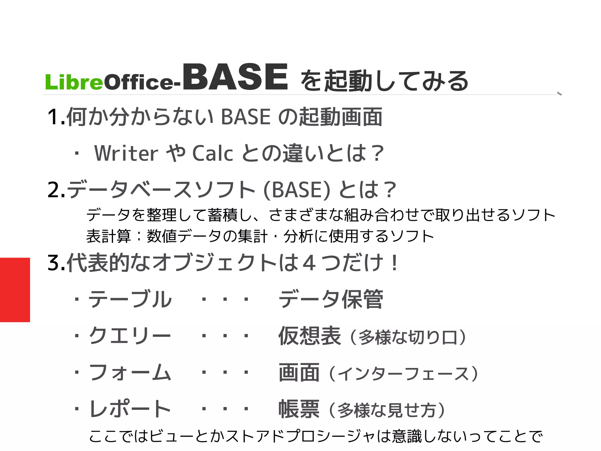 1.何か分からない BASE の起動画面
・ Writer や Calc との違いとは？
2.データベースソフト (BASE) とは？
3.代表的なオブジェクトは４つだけ！
・テーブル　・・・　データ保管
・クエリー　・・・　仮想表（多様な切り口）
・フォーム　・・・　画面（インターフェース）
・レポート　・・・　帳票（多様な見せ方）
LibreOffice-BASE を起動してみる
データを整理して蓄積し、さまざまな組み合わせで取り出せるソフト
表計算：数値データの集計・分析に使用するソフト
ここではビューとかストアドプロシージャは意識しないってことで
 