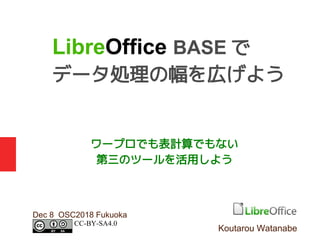 ワープロでも表計算でもない
第三のツールを活用しよう
Dec 8 OSC2018 Fukuoka
LibreOffice BASE で
データ処理の幅を広げよう
Koutarou Watanabe
CC-BY-SA4.0
 