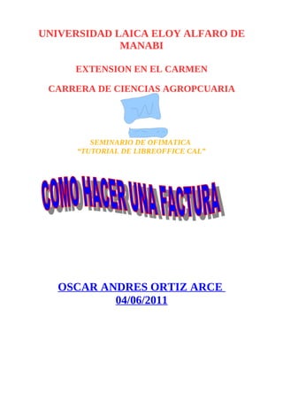 UNIVERSIDAD LAICA ELOY ALFARO DE
             MANABI

     EXTENSION EN EL CARMEN

 CARRERA DE CIENCIAS AGROPCUARIA




        SEMINARIO DE OFIMATICA
     “TUTORIAL DE LIBREOFFICE CAL”




   OSCAR ANDRES ORTIZ ARCE
           04/06/2011
 