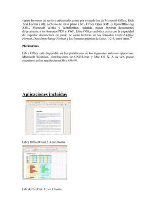 varios formatos de archivo adicionales como por ejemplo los de Microsoft Office, Rich
Text Format (.rtf), archivos de texto plano (.txt), Office Open XML y OpenOffice.org
XML, Microsoft Works y WordPerfect. Además, puede exportar documentos
directamente a los formatos PDF y SWF. Libre Office también cuenta con la capacidad
de importar documentos en modo de «solo lectura» en los formatos Unified Office
Format, Data Interchange Format y los formatos propios de Lotus 1-2-3, entre otros.10

Plataformas

Libre Office está disponible en las plataformas de los siguientes sistemas operativos:
Microsoft Windows, distribuciones de GNU/Linux y Mac OS X. A su vez, puede
ejecutarse en las arquitecturasx86 y x86-64.




Aplicaciones incluidas




Libre OfficeWriter 3.3 en Ubuntu.




LibreOfficeCalc 3.3 en Ubuntu.
 