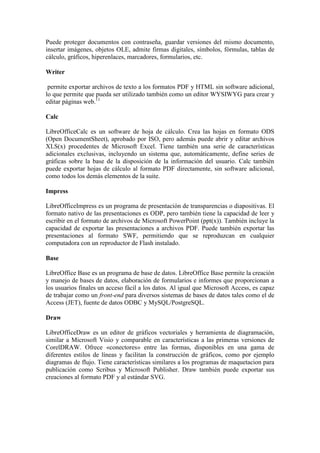 Puede proteger documentos con contraseña, guardar versiones del mismo documento,
insertar imágenes, objetos OLE, admite firmas digitales, símbolos, fórmulas, tablas de
cálculo, gráficos, hiperenlaces, marcadores, formularios, etc.

Writer

 permite exportar archivos de texto a los formatos PDF y HTML sin software adicional,
lo que permite que pueda ser utilizado también como un editor WYSIWYG para crear y
editar páginas web.11

Calc

LibreOfficeCalc es un software de hoja de cálculo. Crea las hojas en formato ODS
(Open DocumentSheet), aprobado por ISO, pero además puede abrir y editar archivos
XLS(x) procedentes de Microsoft Excel. Tiene también una serie de características
adicionales exclusivas, incluyendo un sistema que, automáticamente, define series de
gráficas sobre la base de la disposición de la información del usuario. Calc también
puede exportar hojas de cálculo al formato PDF directamente, sin software adicional,
como todos los demás elementos de la suite.

Impress

LibreOfficeImpress es un programa de presentación de transparencias o diapositivas. El
formato nativo de las presentaciones es ODP, pero también tiene la capacidad de leer y
escribir en el formato de archivos de Microsoft PowerPoint (ppt(x)). También incluye la
capacidad de exportar las presentaciones a archivos PDF. Puede también exportar las
presentaciones al formato SWF, permitiendo que se reproduzcan en cualquier
computadora con un reproductor de Flash instalado.

Base

LibreOffice Base es un programa de base de datos. LibreOffice Base permite la creación
y manejo de bases de datos, elaboración de formularios e informes que proporcionan a
los usuarios finales un acceso fácil a los datos. Al igual que Microsoft Access, es capaz
de trabajar como un front-end para diversos sistemas de bases de datos tales como el de
Access (JET), fuente de datos ODBC y MySQL/PostgreSQL.

Draw

LibreOfficeDraw es un editor de gráficos vectoriales y herramienta de diagramación,
similar a Microsoft Visio y comparable en características a las primeras versiones de
CorelDRAW. Ofrece «conectores» entre las formas, disponibles en una gama de
diferentes estilos de líneas y facilitan la construcción de gráficos, como por ejemplo
diagramas de flujo. Tiene características similares a los programas de maquetacion para
publicación como Scribus y Microsoft Publisher. Draw también puede exportar sus
creaciones al formato PDF y al estándar SVG.
 