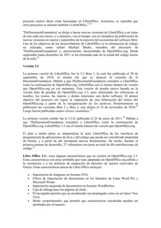 proyecto realizó ahora están fusionadas en LibreOffice. Asimismo, se esperaba que
otros proyectos se unieran también a LibreOffice.2122

'TheDocumentFoundation' se dirige a lanzar nuevas versiones de LibreOffice a un ritmo
de una cada seis meses, y a alinearse, con el tiempo, con el calendario de publicación de
nuevas versiones en marzo y septiembre de la mayoría del ecosistema del software libre.
Uno de los objetivos de los desarrolladores de LibreOffice es la eliminación de código
no utilizado, como señaló Michael Meeks, miembro del directorio de
'TheDocumentFoundation' y, anteriormente, desarrollador de OpenOffice.org. Desde
septiembre hasta diciembre de 2011 se ha eliminado más de la mitad del código fuente
de la suite.23

Versión 3.3

La primera versión de LibreOffice fue la 3.3 Beta 1, la cual fue publicada el 28 de
septiembre de 2010, el mismo día que se anunció la creación de la
DocumentFoundation. Debido a que TheDocumentFoundation considera a LibreOffice
como la continuación de OpenOffice.org, LibreOffice usó el mismo número de versión
que OpenOffice.org en ese momento. Esta versión de prueba estuvo basada en la
versión beta de pruebas de OpenOffice.org 3.3, pero eliminando las referencias al
nombre, los iconos, las marcas y demás relaciones con dicho software. El primer
objetivo del proyecto era lograr la separación de esta bifurcación del tronco del
OpenOffice.org a partir de la reorganización de los archivos. Posteriormente se
publicaron las versiones Beta 2 y Beta 3, esta última el 18 de noviembre de 2010.24
Luego fueron publicadas cuatro release candidates.25

La primera versión estable fue la 3.3.0, publicada el 25 de enero de 2011.26 Debido a
que TheDocumentFoundation considera a LibreOffice como la continuación de
OpenOffice.org, LibreOffice 3.3 usa el mismo número de versión que OpenOffice.org.

El plan a medio plazo es independizar la suite LibreOffice de las interfaces de
programación de aplicaciones de Java y del código que pueda ser considerado propiedad
de Oracle, y a partir de ahí incorporar nuevas herramientas. De hecho, durante la
primera semana de desarrollo, 27 voluntarios enviaron un total de 80 contribuciones de
código.27

Libre Office 3.3.- tiene algunas características que no existen en OpenOffice.org 3.3.
Estas características son poco probable que sean adoptadas en OpenOffice.org debido a
la orientación y a las políticas de asignación de derechos de autoría reservados de
Oracle. Estas características únicas de Libre Office incluyen:

       Importación de imágenes en formato SVG.
       Filtros de importación de documentos en los formatos de Lotus Word Pro y
       Microsoft Works
       Importación mejorada de documentos en formato WordPerfect.
       Caja de diálogo para las páginas de título.
       El navegador permite que un encabezado sea desplegado como en un típico Tree
       View.
       Modo «experimental» que permite que características inacabadas puedan ser
       aprobadas por el usuario.
 