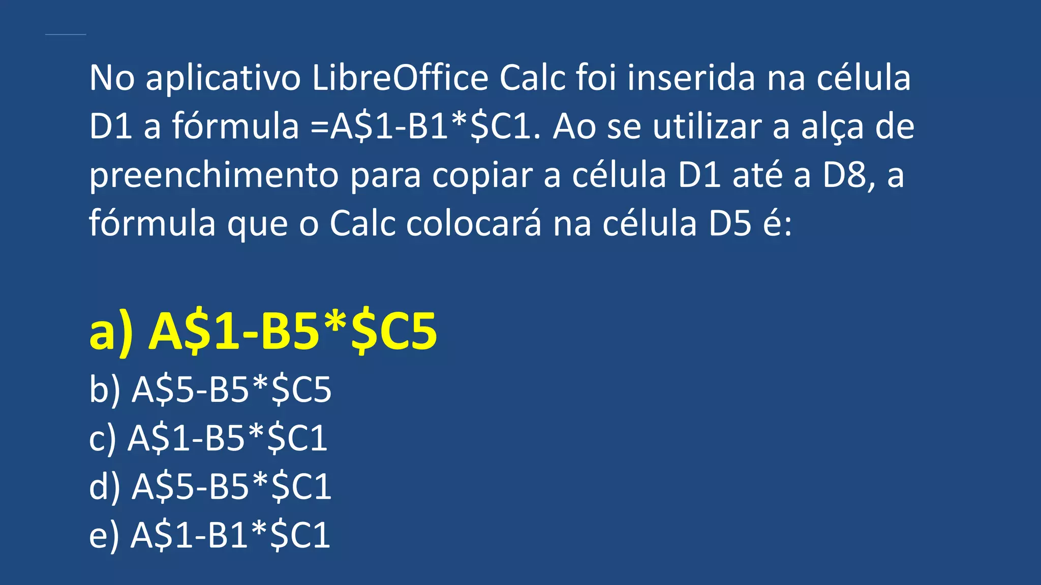 No aplicativo LibreOffice Calc foi inserida na célula
D1 a fórmula =A$1-B1*$C1. Ao se utilizar a alça de
preenchimento para copiar a célula D1 até a D8, a
fórmula que o Calc colocará na célula D5 é:
a) A$1-B5*$C5
b) A$5-B5*$C5
c) A$1-B5*$C1
d) A$5-B5*$C1
e) A$1-B1*$C1
 