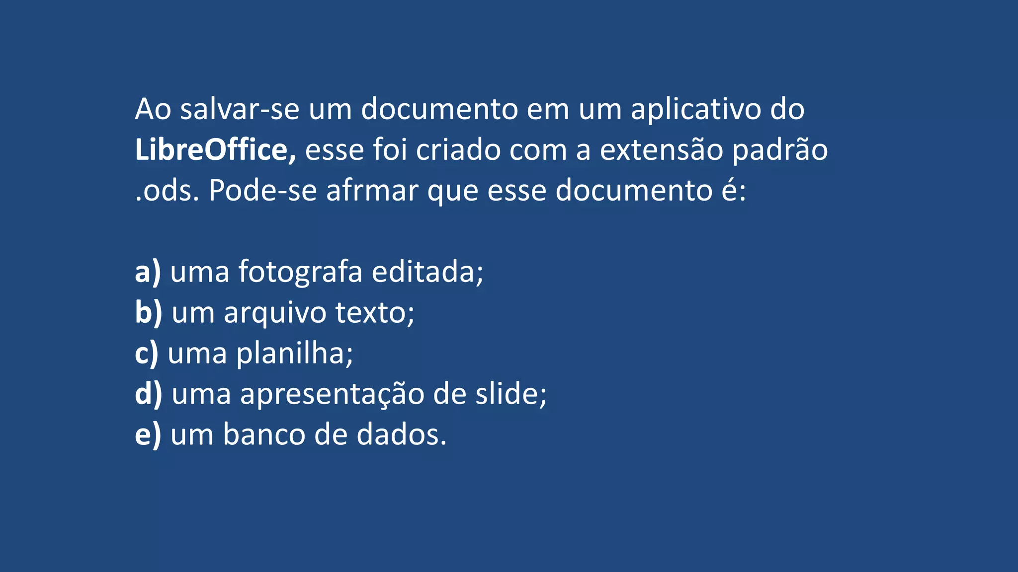 Ao salvar-se um documento em um aplicativo do
LibreOffice, esse foi criado com a extensão padrão
.ods. Pode-se afrmar que esse documento é:
a) uma fotografa editada;
b) um arquivo texto;
c) uma planilha;
d) uma apresentação de slide;
e) um banco de dados.
 