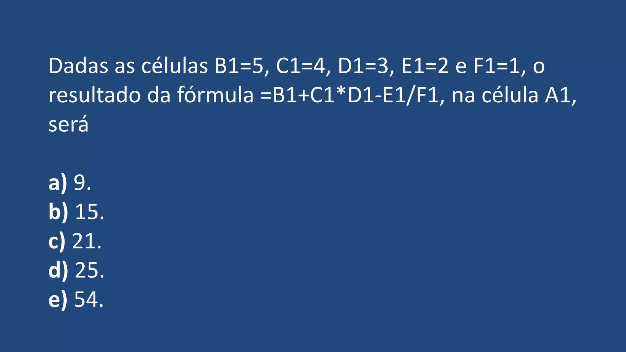 Dadas as células B1=5, C1=4, D1=3, E1=2 e F1=1, o
resultado da fórmula =B1+C1*D1-E1/F1, na célula A1,
será
a) 9.
b) 15.
c) 21.
d) 25.
e) 54.
 