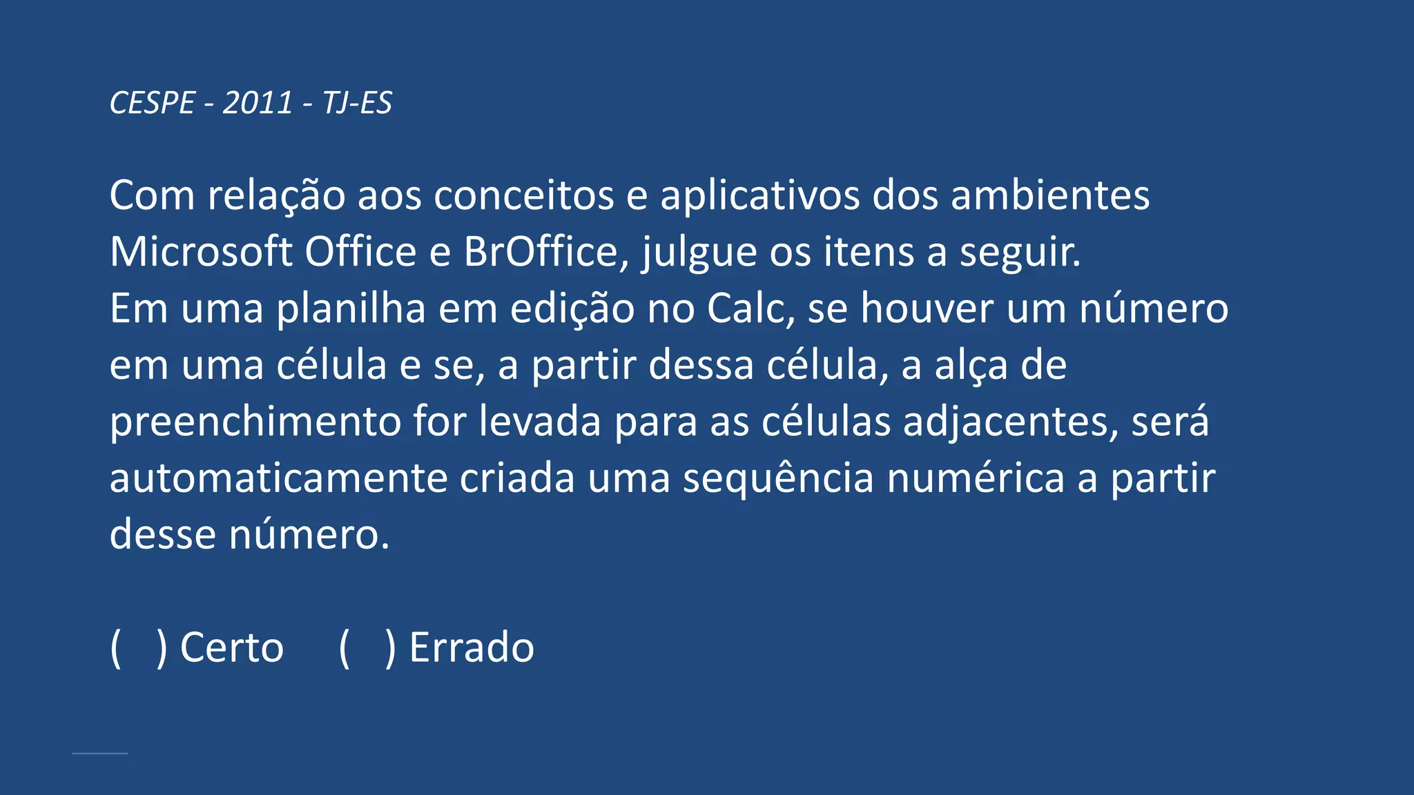 CESPE - 2011 - TJ-ES
Com relação aos conceitos e aplicativos dos ambientes
Microsoft Office e BrOffice, julgue os itens a seguir.
Em uma planilha em edição no Calc, se houver um número
em uma célula e se, a partir dessa célula, a alça de
preenchimento for levada para as células adjacentes, será
automaticamente criada uma sequência numérica a partir
desse número.
( ) Certo ( ) Errado
 