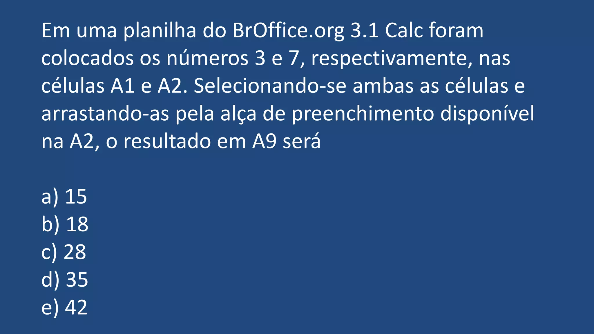 Em uma planilha do BrOffice.org 3.1 Calc foram
colocados os números 3 e 7, respectivamente, nas
células A1 e A2. Selecionando-se ambas as células e
arrastando-as pela alça de preenchimento disponível
na A2, o resultado em A9 será
a) 15
b) 18
c) 28
d) 35
e) 42
 