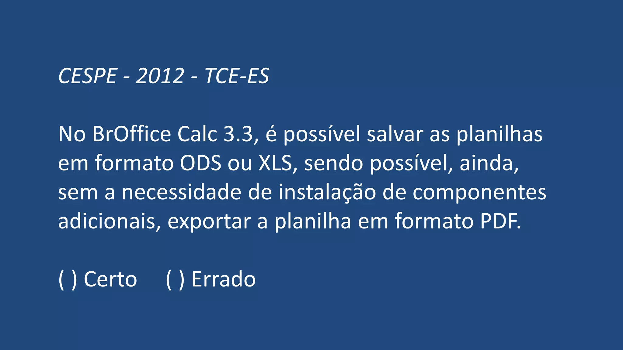 CESPE - 2012 - TCE-ES
No BrOffice Calc 3.3, é possível salvar as planilhas
em formato ODS ou XLS, sendo possível, ainda,
sem a necessidade de instalação de componentes
adicionais, exportar a planilha em formato PDF.
( ) Certo ( ) Errado
 