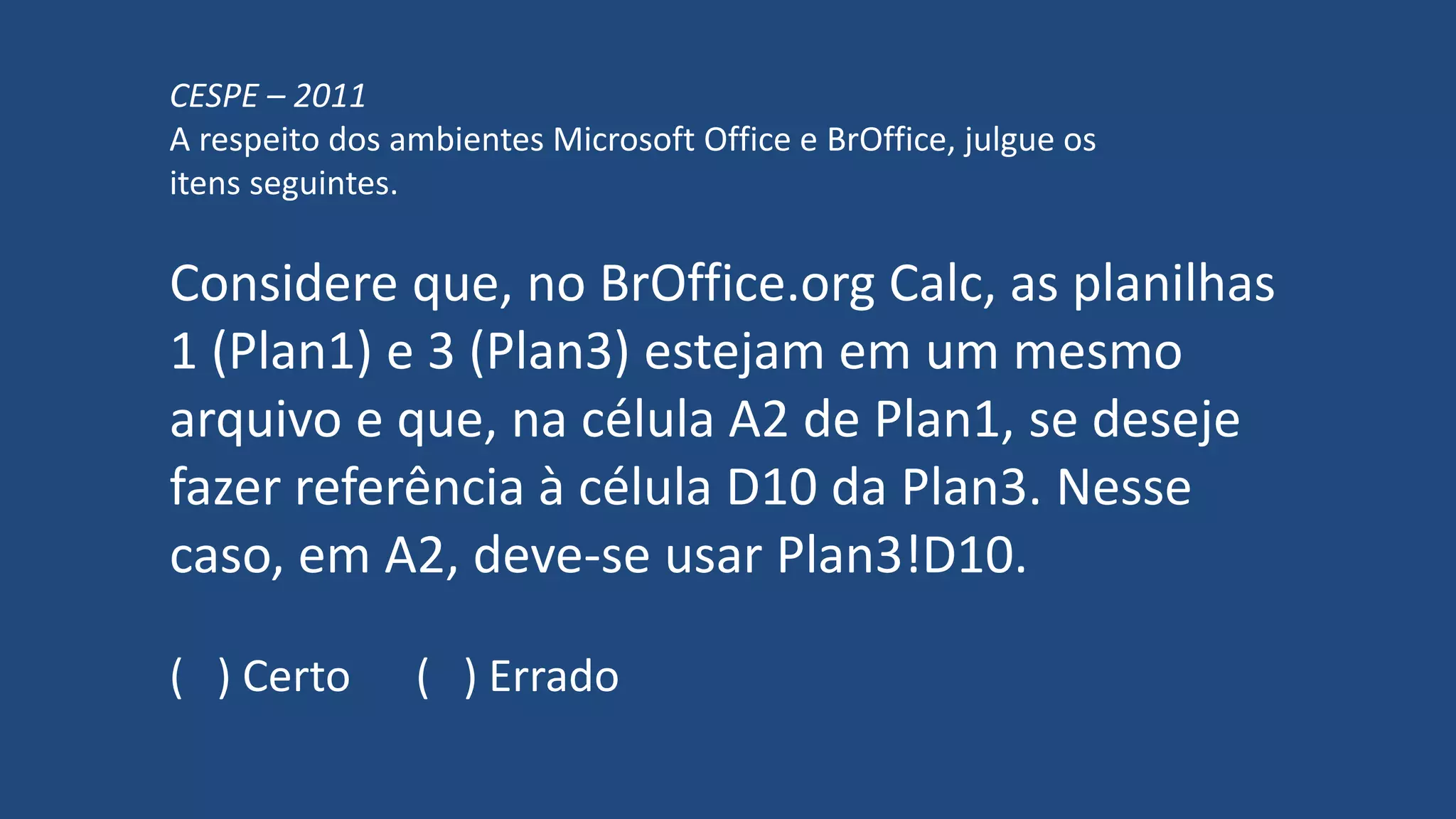 CESPE – 2011
A respeito dos ambientes Microsoft Office e BrOffice, julgue os
itens seguintes.
Considere que, no BrOffice.org Calc, as planilhas
1 (Plan1) e 3 (Plan3) estejam em um mesmo
arquivo e que, na célula A2 de Plan1, se deseje
fazer referência à célula D10 da Plan3. Nesse
caso, em A2, deve-se usar Plan3!D10.
( ) Certo ( ) Errado
 
