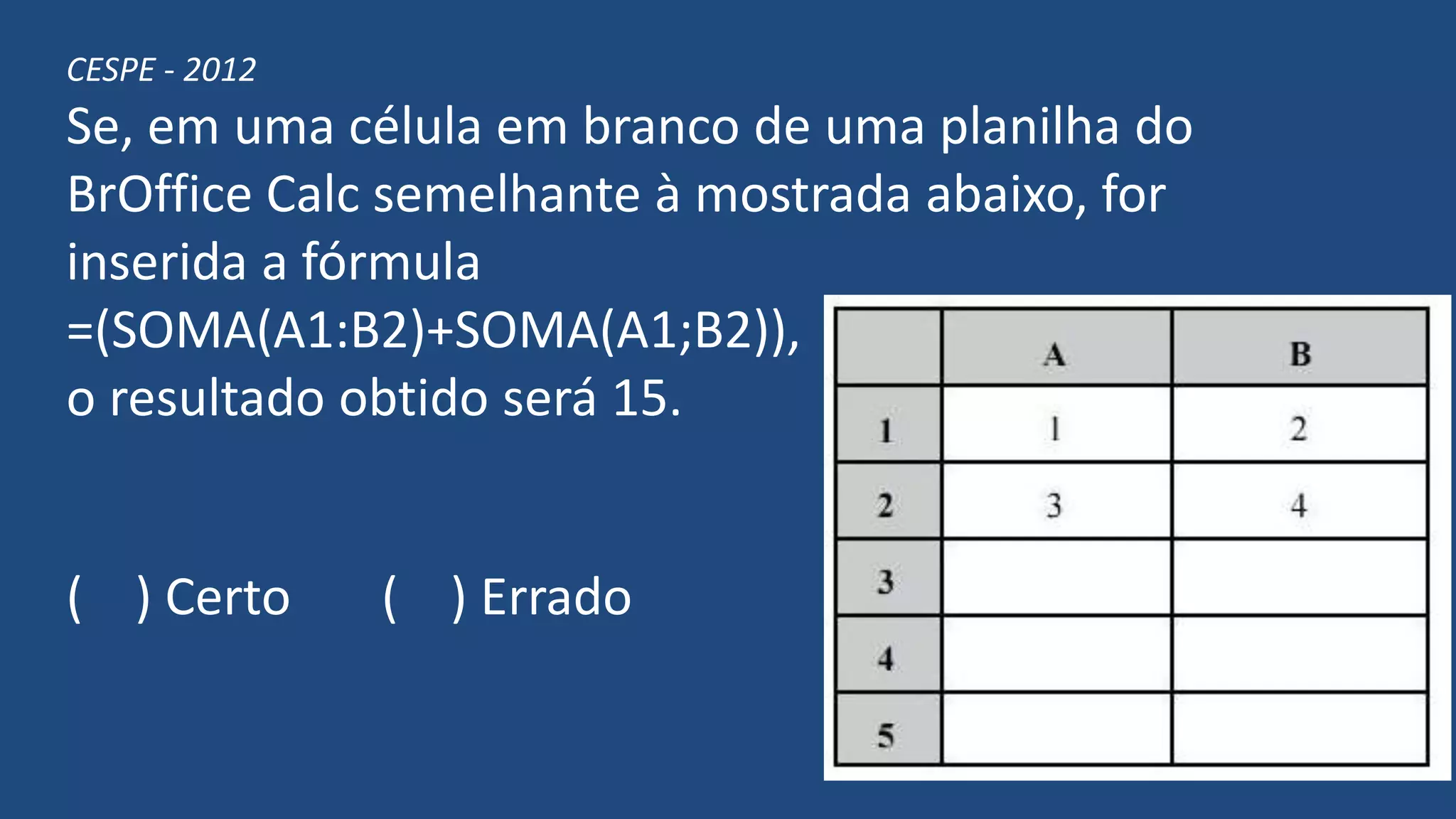 CESPE - 2012
Se, em uma célula em branco de uma planilha do
BrOffice Calc semelhante à mostrada abaixo, for
inserida a fórmula
=(SOMA(A1:B2)+SOMA(A1;B2)),
o resultado obtido será 15.
( ) Certo ( ) Errado
 
