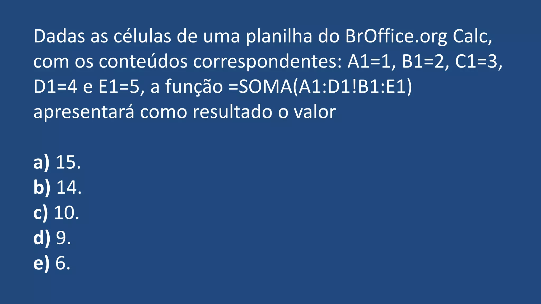 Dadas as células de uma planilha do BrOffice.org Calc,
com os conteúdos correspondentes: A1=1, B1=2, C1=3,
D1=4 e E1=5, a função =SOMA(A1:D1!B1:E1)
apresentará como resultado o valor
a) 15.
b) 14.
c) 10.
d) 9.
e) 6.
 
