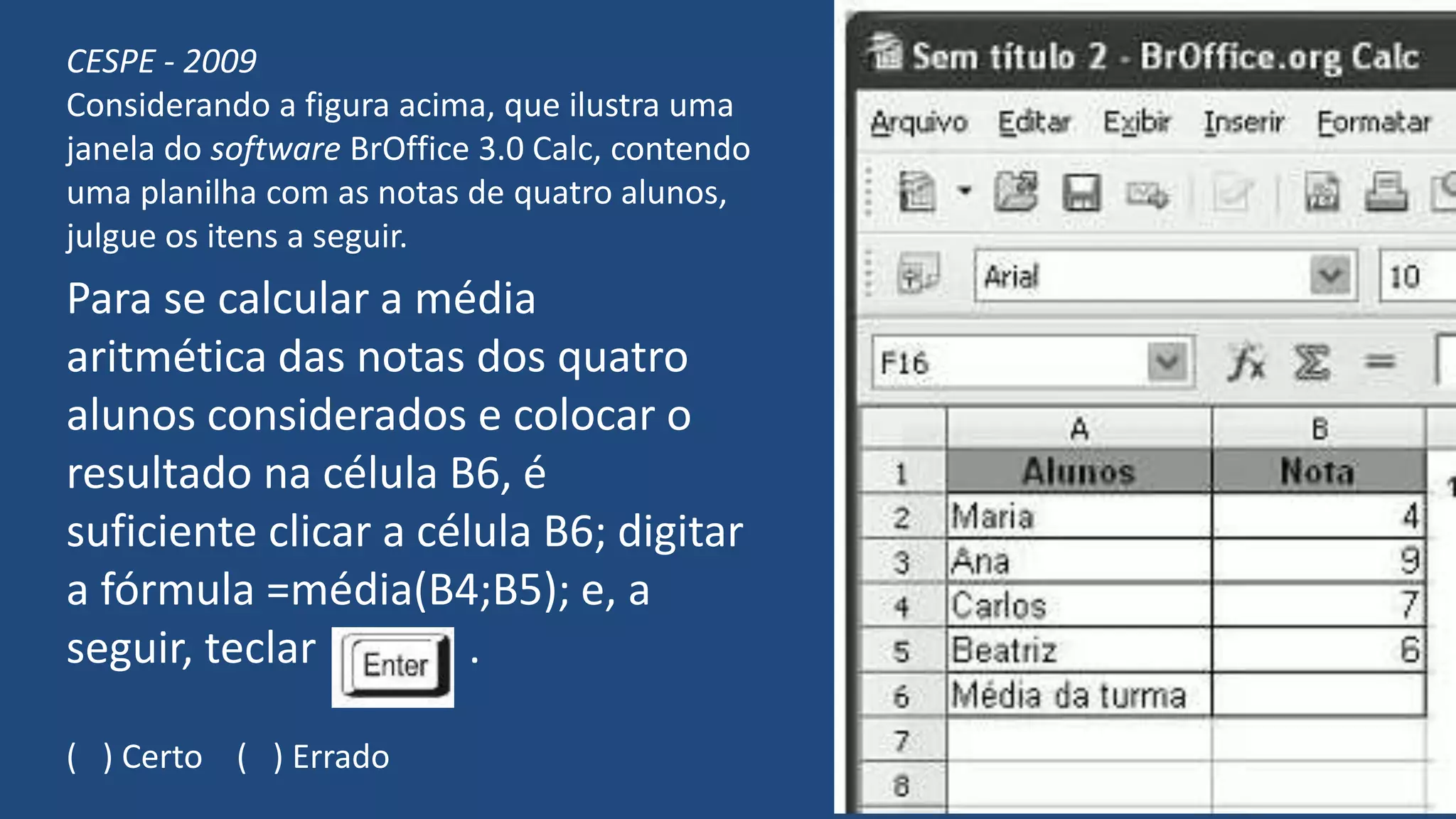 CESPE - 2009
Considerando a figura acima, que ilustra uma
janela do software BrOffice 3.0 Calc, contendo
uma planilha com as notas de quatro alunos,
julgue os itens a seguir.
Para se calcular a média
aritmética das notas dos quatro
alunos considerados e colocar o
resultado na célula B6, é
suficiente clicar a célula B6; digitar
a fórmula =média(B4;B5); e, a
seguir, teclar .
( ) Certo ( ) Errado
 