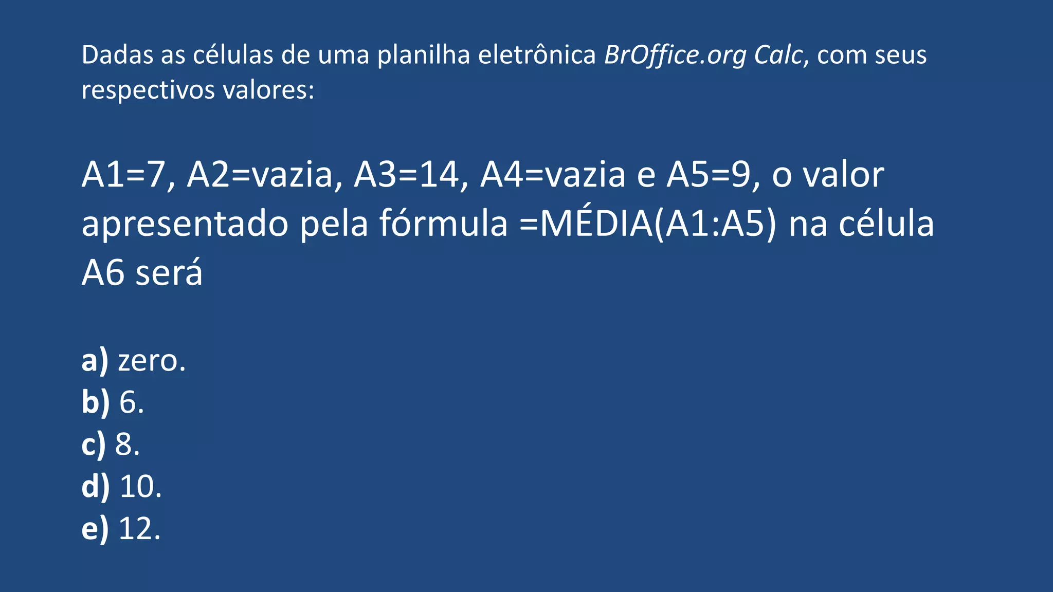 Dadas as células de uma planilha eletrônica BrOffice.org Calc, com seus
respectivos valores:
A1=7, A2=vazia, A3=14, A4=vazia e A5=9, o valor
apresentado pela fórmula =MÉDIA(A1:A5) na célula
A6 será
a) zero.
b) 6.
c) 8.
d) 10.
e) 12.
 