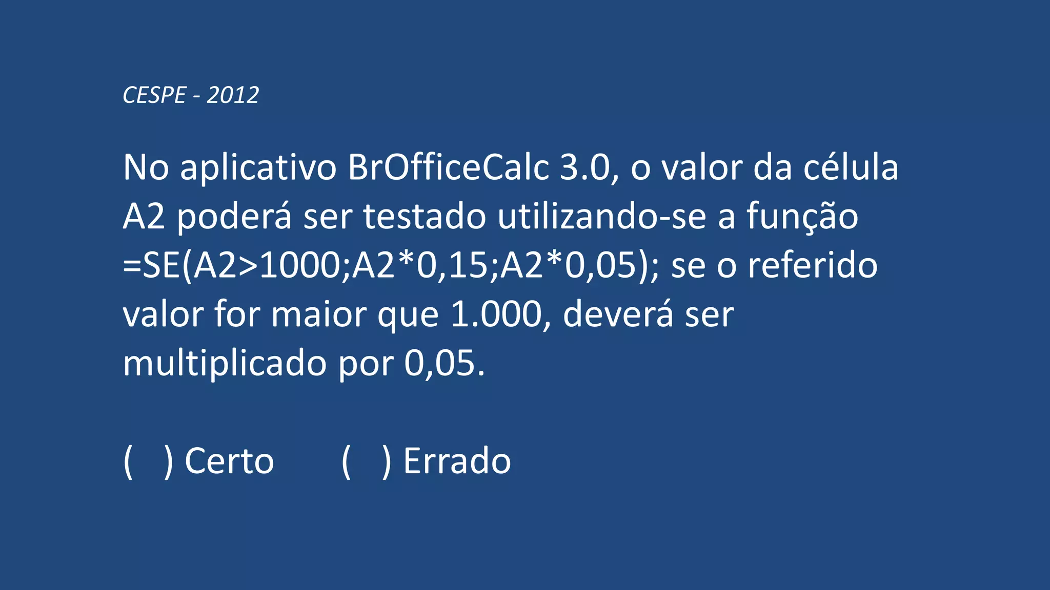 CESPE - 2012
No aplicativo BrOfficeCalc 3.0, o valor da célula
A2 poderá ser testado utilizando-se a função
=SE(A2>1000;A2*0,15;A2*0,05); se o referido
valor for maior que 1.000, deverá ser
multiplicado por 0,05.
( ) Certo ( ) Errado
 