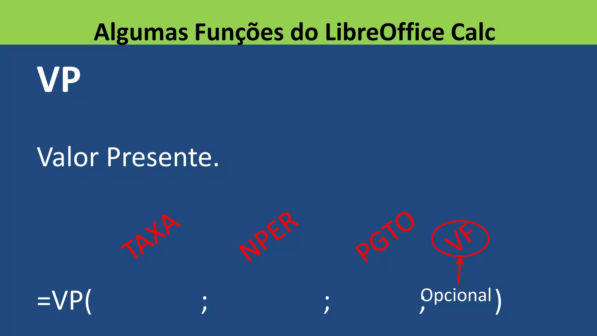 VP
Valor Presente.
=VP( ; ; ; )
Algumas Funções do LibreOffice Calc
Opcional
 