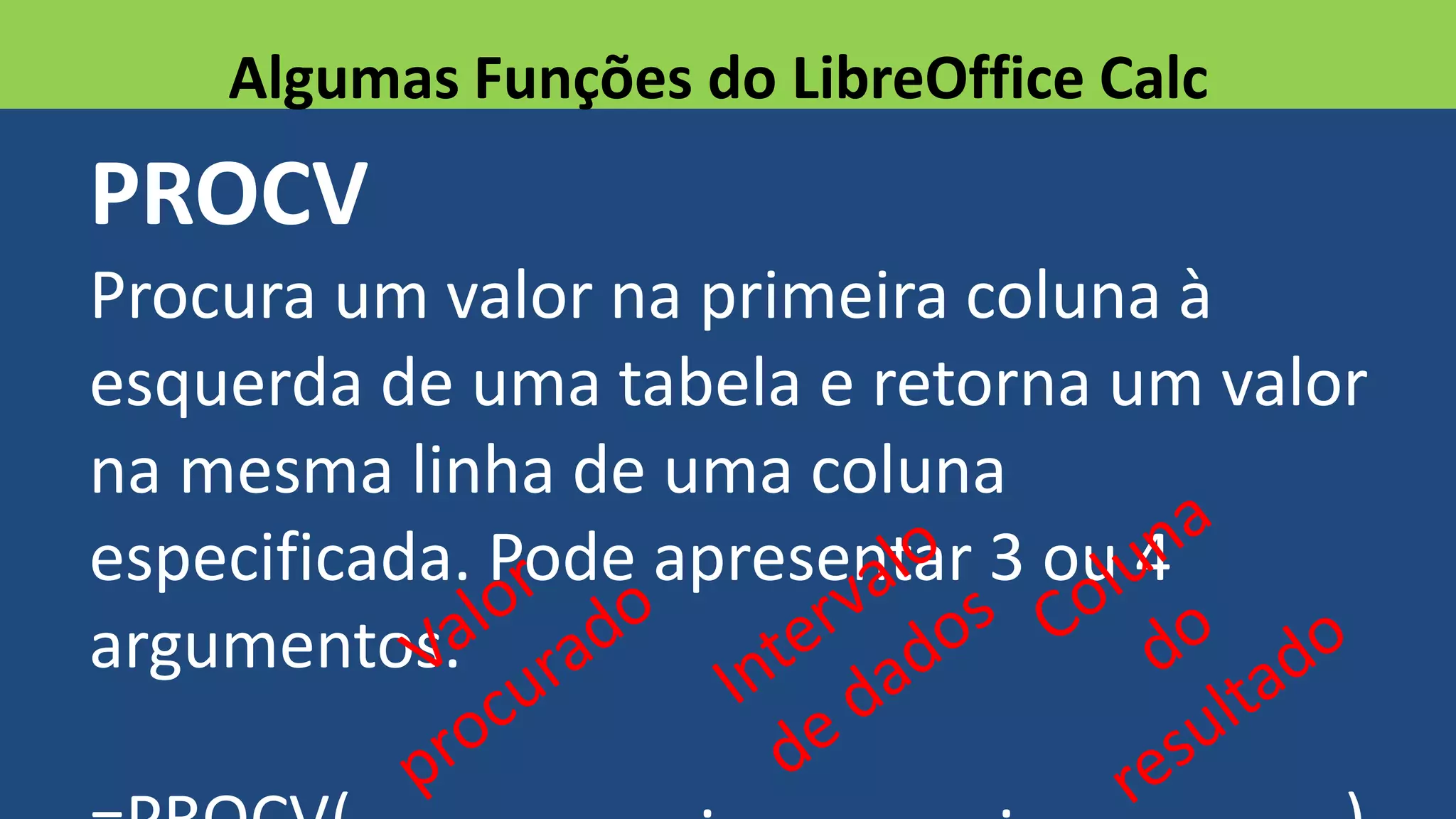 PROCV
Procura um valor na primeira coluna à
esquerda de uma tabela e retorna um valor
na mesma linha de uma coluna
especificada. Pode apresentar 3 ou 4
argumentos.
Algumas Funções do LibreOffice Calc
 