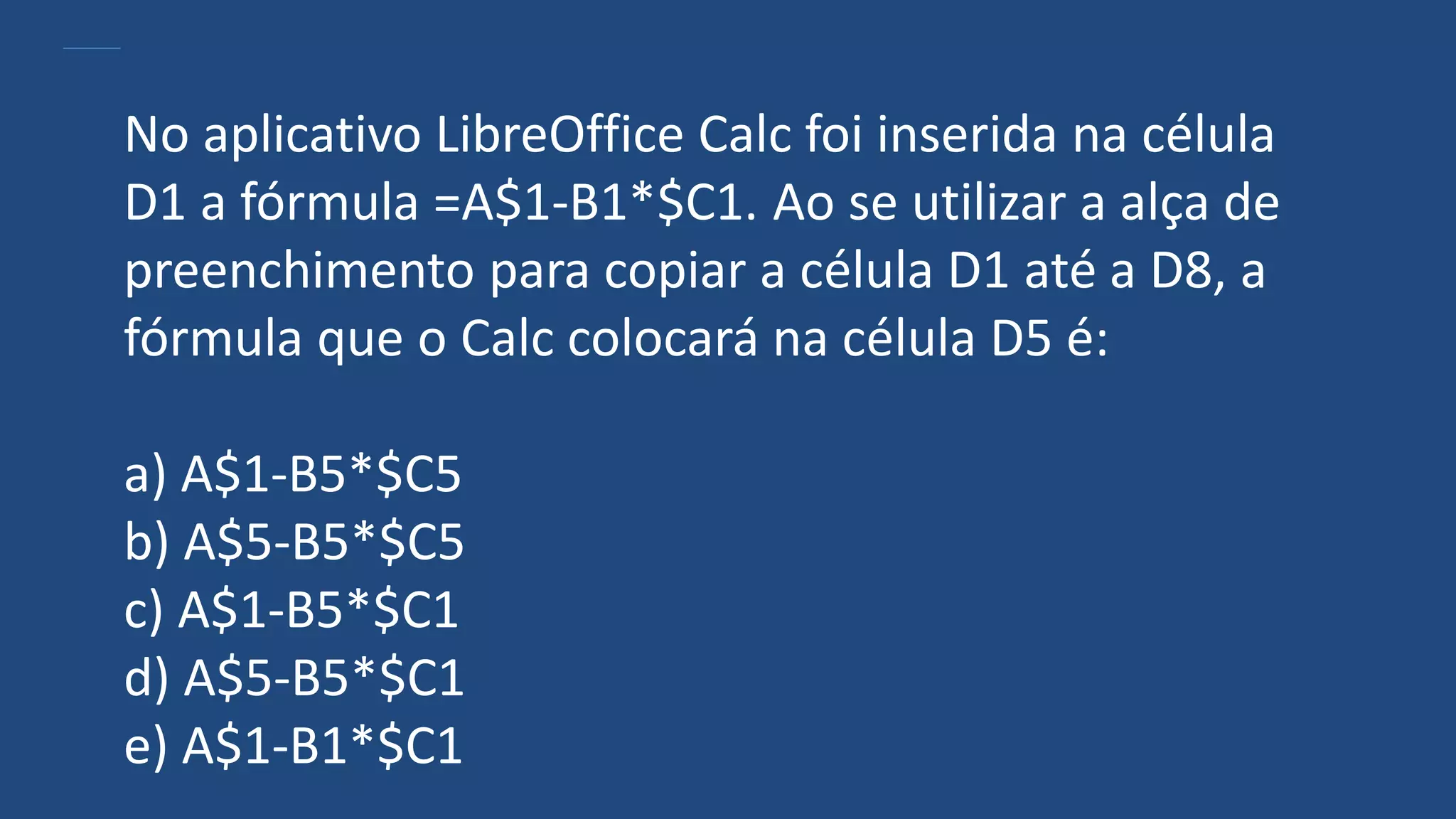 No aplicativo LibreOffice Calc foi inserida na célula
D1 a fórmula =A$1-B1*$C1. Ao se utilizar a alça de
preenchimento para copiar a célula D1 até a D8, a
fórmula que o Calc colocará na célula D5 é:
a) A$1-B5*$C5
b) A$5-B5*$C5
c) A$1-B5*$C1
d) A$5-B5*$C1
e) A$1-B1*$C1
 