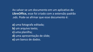Ao salvar-se um documento em um aplicativo do
LibreOffice, esse foi criado com a extensão padrão
.ods. Pode-se afrmar que esse documento é:
a) uma fotografa editada;
b) um arquivo texto;
c) uma planilha;
d) uma apresentação de slide;
e) um banco de dados.
 
