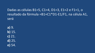 Dadas as células B1=5, C1=4, D1=3, E1=2 e F1=1, o
resultado da fórmula =B1+C1*D1-E1/F1, na célula A1,
será
a) 9.
b) 15.
c) 21.
d) 25.
e) 54.
 