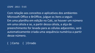 CESPE - 2011 - TJ-ES
Com relação aos conceitos e aplicativos dos ambientes
Microsoft Office e BrOffice, julgue os itens a seguir.
Em uma planilha em edição no Calc, se houver um número
em uma célula e se, a partir dessa célula, a alça de
preenchimento for levada para as células adjacentes, será
automaticamente criada uma sequência numérica a partir
desse número.
( ) Certo ( ) Errado
 