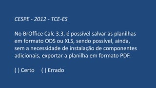 CESPE - 2012 - TCE-ES
No BrOffice Calc 3.3, é possível salvar as planilhas
em formato ODS ou XLS, sendo possível, ainda,
sem a necessidade de instalação de componentes
adicionais, exportar a planilha em formato PDF.
( ) Certo ( ) Errado
 