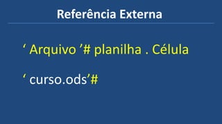 Referência Externa
‘ Arquivo ’# planilha . Célula
‘ curso.ods’#
 