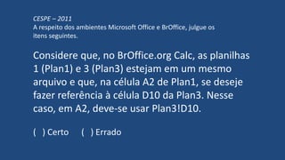 CESPE – 2011
A respeito dos ambientes Microsoft Office e BrOffice, julgue os
itens seguintes.
Considere que, no BrOffice.org Calc, as planilhas
1 (Plan1) e 3 (Plan3) estejam em um mesmo
arquivo e que, na célula A2 de Plan1, se deseje
fazer referência à célula D10 da Plan3. Nesse
caso, em A2, deve-se usar Plan3!D10.
( ) Certo ( ) Errado
 
