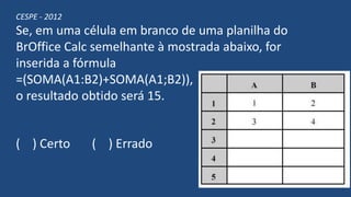 CESPE - 2012
Se, em uma célula em branco de uma planilha do
BrOffice Calc semelhante à mostrada abaixo, for
inserida a fórmula
=(SOMA(A1:B2)+SOMA(A1;B2)),
o resultado obtido será 15.
( ) Certo ( ) Errado
 