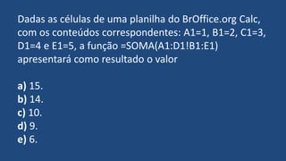 Dadas as células de uma planilha do BrOffice.org Calc,
com os conteúdos correspondentes: A1=1, B1=2, C1=3,
D1=4 e E1=5, a função =SOMA(A1:D1!B1:E1)
apresentará como resultado o valor
a) 15.
b) 14.
c) 10.
d) 9.
e) 6.
 