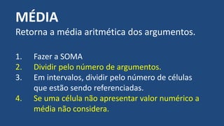 MÉDIA
Retorna a média aritmética dos argumentos.
1. Fazer a SOMA
2. Dividir pelo número de argumentos.
3. Em intervalos, dividir pelo número de células
que estão sendo referenciadas.
4. Se uma célula não apresentar valor numérico a
média não considera.
 