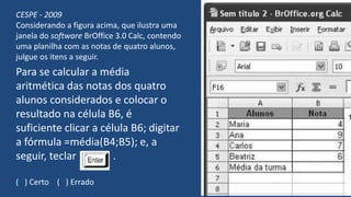 CESPE - 2009
Considerando a figura acima, que ilustra uma
janela do software BrOffice 3.0 Calc, contendo
uma planilha com as notas de quatro alunos,
julgue os itens a seguir.
Para se calcular a média
aritmética das notas dos quatro
alunos considerados e colocar o
resultado na célula B6, é
suficiente clicar a célula B6; digitar
a fórmula =média(B4;B5); e, a
seguir, teclar .
( ) Certo ( ) Errado
 