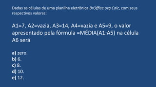 Dadas as células de uma planilha eletrônica BrOffice.org Calc, com seus
respectivos valores:
A1=7, A2=vazia, A3=14, A4=vazia e A5=9, o valor
apresentado pela fórmula =MÉDIA(A1:A5) na célula
A6 será
a) zero.
b) 6.
c) 8.
d) 10.
e) 12.
 