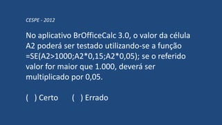 CESPE - 2012
No aplicativo BrOfficeCalc 3.0, o valor da célula
A2 poderá ser testado utilizando-se a função
=SE(A2>1000;A2*0,15;A2*0,05); se o referido
valor for maior que 1.000, deverá ser
multiplicado por 0,05.
( ) Certo ( ) Errado
 