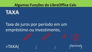 TAXA
Taxa de juros por período em um
empréstimo ou investimento,
=TAXA( ; ; ; )
Algumas Funções do LibreOffice Calc
Opcional
 