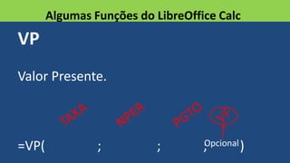 VP
Valor Presente.
=VP( ; ; ; )
Algumas Funções do LibreOffice Calc
Opcional
 