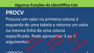 PROCV
Procura um valor na primeira coluna à
esquerda de uma tabela e retorna um valor
na mesma linha de uma coluna
especificada. Pode apresentar 3 ou 4
argumentos.
Algumas Funções do LibreOffice Calc
 