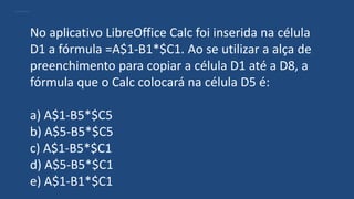 No aplicativo LibreOffice Calc foi inserida na célula
D1 a fórmula =A$1-B1*$C1. Ao se utilizar a alça de
preenchimento para copiar a célula D1 até a D8, a
fórmula que o Calc colocará na célula D5 é:
a) A$1-B5*$C5
b) A$5-B5*$C5
c) A$1-B5*$C1
d) A$5-B5*$C1
e) A$1-B1*$C1
 
