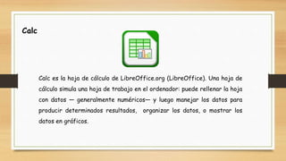 Calc
Calc es la hoja de cálculo de LibreOffice.org (LibreOffice). Una hoja de
cálculo simula una hoja de trabajo en el ordenador: puede rellenar la hoja
con datos — generalmente numéricos— y luego manejar los datos para
producir determinados resultados, organizar los datos, o mostrar los
datos en gráficos.