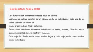 Hojas de cálculo, hojas y celdas
Calc funciona con elementos llamados hojas de cálculo.
Las hojas de cálculo constan de un número de hojas individuales, cada una de las
cuales contiene un bloque de
celdas organizado en filas y columnas.
Estas celdas contienen elementos individuales — texto, valores, fórmulas, etc.—
que conforman los datos a mostrar y manejar.
Cada hoja de cálculo puede tener muchas hojas y cada hoja puede tener muchas
celdas individuales