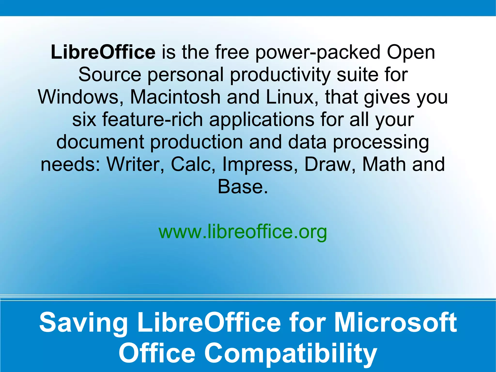 Saving LibreOffice for Microsoft Office Compatibility LibreOffice  is the free power-packed Open Source personal productivity suite for Windows, Macintosh and Linux, that gives you six feature-rich applications for all your document production and data processing needs: Writer, Calc, Impress, Draw, Math and Base. www.libreoffice.org 