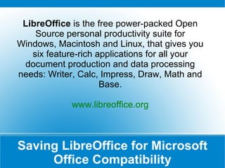 Saving LibreOffice for Microsoft Office Compatibility LibreOffice  is the free power-packed Open Source personal productivity suite for Windows, Macintosh and Linux, that gives you six feature-rich applications for all your document production and data processing needs: Writer, Calc, Impress, Draw, Math and Base. www.libreoffice.org 