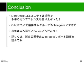 33
Conclusion
● LibreOffice コミュニティは活発で
今年のカンファレンスも盛り上がった！
● CJK について議論するグループも Telegram にできた
● 来年はみんなもアルバニアへ行こう！
● 詳しくは、近日公開予定の ITPro のレポート記事を
読んでね
 