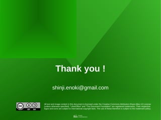 All text and image content in this document is licensed under the Creative Commons Attribution-Share Alike 4.0 License
(unless otherwise specified). "LibreOffice" and "The Document Foundation" are registered trademarks. Their respective
logos and icons are subject to international copyright laws. The use of these therefore is subject to the trademark policy.
Thank you !
shinji.enoki@gmail.com
 