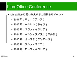 4
LibreOffice Conference
● LibreOffice に関わる人が年 1 回集まるイベント
– 2011 年：パリ（フランス）
– 2012 年：ベルリン（ドイツ）
– 2013 年：ミラノ（イタリア）
– 2014 年：ベルン（スイス）（不参加）
– 2015 年：オーフス（デンマーク）
– 2016 年：ブルノ（チェコ）
– 2017 年：ローマ（イタリア）
 