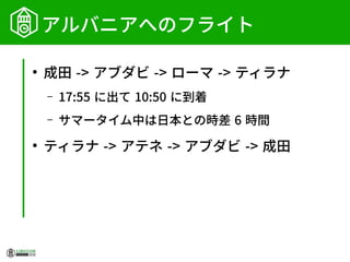 アルバニアへのフライト
●
成田 -> アブダビ -> ローマ -> ティラナ
– 17:55 に出て 10:50 に到着
– サマータイム中は日本との時差 6 時間
●
ティラナ -> アテネ -> アブダビ -> 成田
 