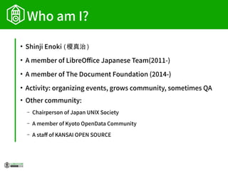 Who am I?
●
Shinji Enoki (榎真治)
●
A member of LibreOffice Japanese Team(2011-)
●
A member of The Document Foundation (2014-)
●
Activity: organizing events, grows community, sometimes QA
●
Other community:
– Chairperson of Japan UNIX Society
– A member of Kyoto OpenData Community
– A staff of KANSAI OPEN SOURCE
 