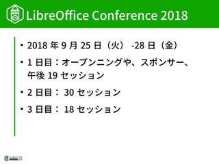 LibreOffice Conference 2018
●
2018 年 9 月 25 日（火） -28 日（金）
●
1 日目：オープンニングや、スポンサー、
午後 19 セッション
●
2 日目： 30 セッション
●
3 日目： 18 セッション
 