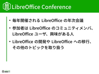 LibreOffice Conference
●
毎年開催される LibreOffice の年次会議
●
参加者は LibreOffice のコミュニティメンバ、
LibreOffice ユーザ、興味がある人
●
LibreOffice の開発や LibreOffice への移行、
その他のトピックを取り扱う
 