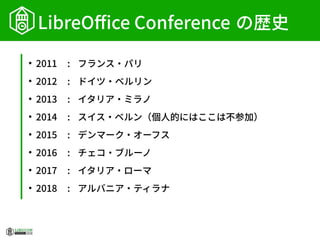 LibreOffice Conference の歴史
●
2011 : フランス・パリ
●
2012 : ドイツ・ベルリン
●
2013 : イタリア・ミラノ
●
2014 : スイス・ベルン（個人的にはここは不参加）
●
2015 : デンマーク・オーフス
●
2016 : チェコ・ブルーノ
●
2017 : イタリア・ローマ
●
2018 : アルバニア・ティラナ
 