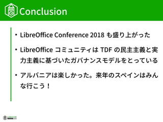 Conclusion
●
LibreOffice Conference 2018 も盛り上がった
●
LibreOffice コミュニティは TDF の民主主義と実
力主義に基づいたガバナンスモデルをとっている
●
アルバニアは楽しかった。来年のスペインはみん
な行こう！
 